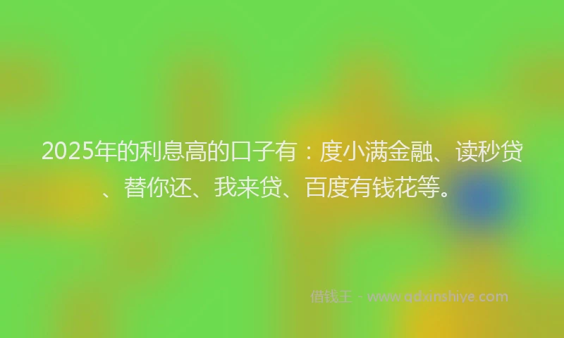 2025年的利息高的口子有：度小满金融、读秒贷、替你还、我来贷、百度有钱花等。