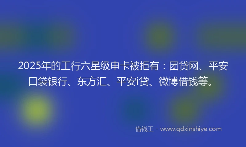 2025年的工行六星级申卡被拒有：团贷网、平安口袋银行、东方汇、平安i贷、微博借钱等。