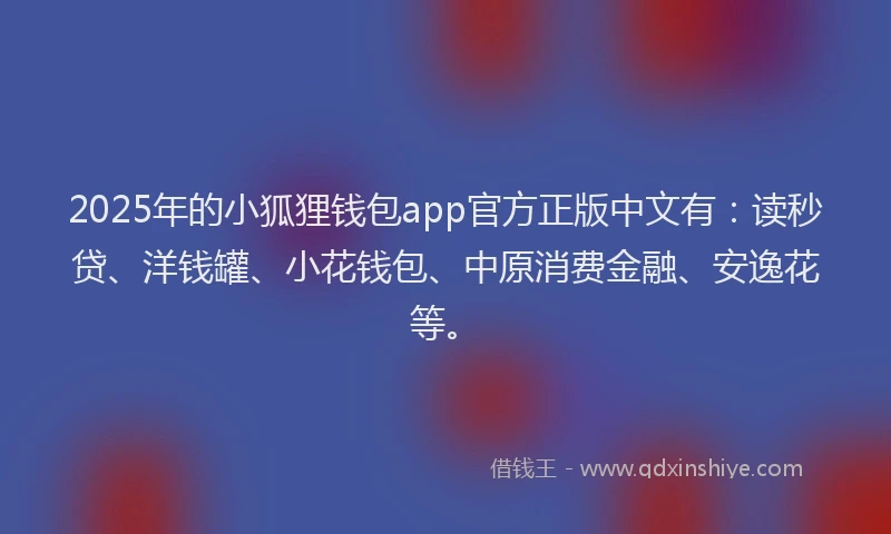2025年的小狐狸钱包app官方正版中文有：读秒贷、洋钱罐、小花钱包、中原消费金融、安逸花等。