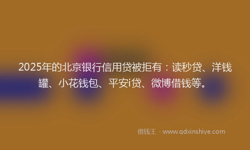 2025年的北京银行信用贷被拒有：读秒贷、洋钱罐、小花钱包、平安i贷、微博借钱等。