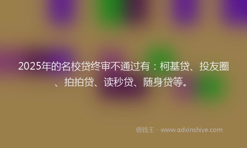2025年的名校贷终审不通过有：柯基贷、投友圈、拍拍贷、读秒贷、随身贷等。