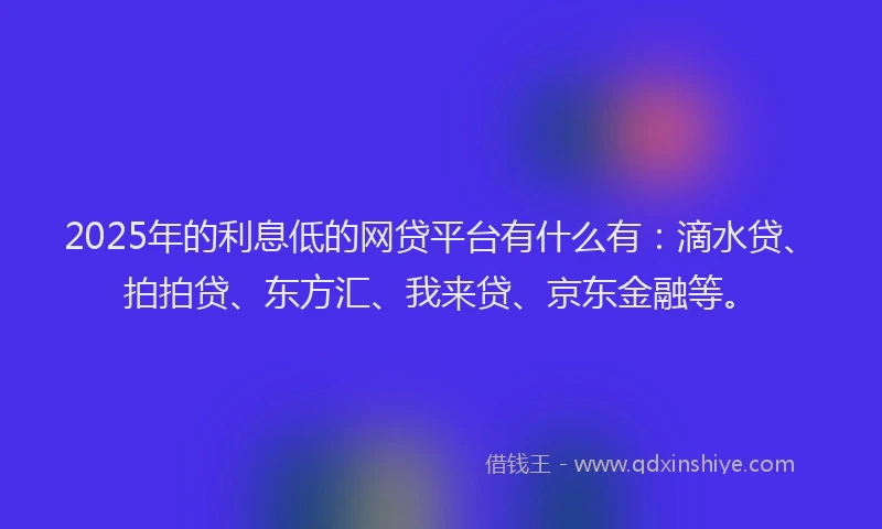 2025年的利息低的网贷平台有什么有：滴水贷、拍拍贷、东方汇、我来贷、京东金融等。