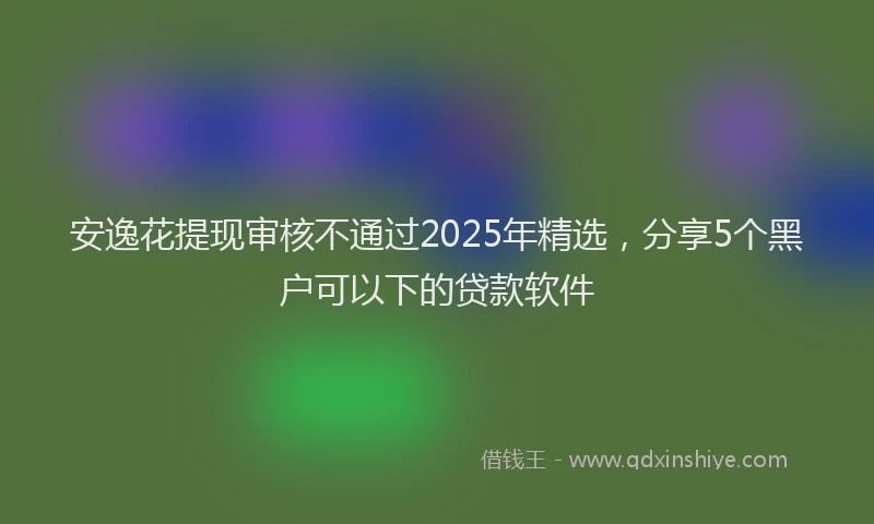 安逸花提现审核不通过2025年精选，分享5个黑户可以下的贷款软件
