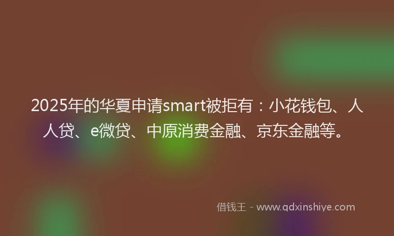 2025年的华夏申请smart被拒有：小花钱包、人人贷、e微贷、中原消费金融、京东金融等。