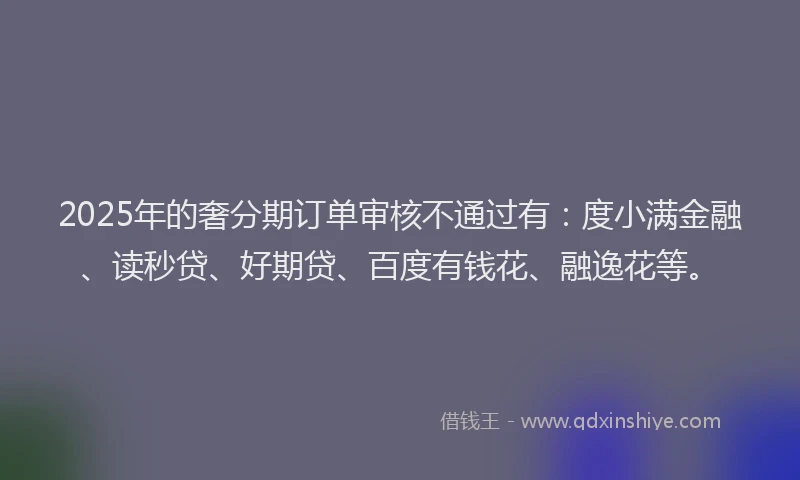 2025年的奢分期订单审核不通过有：度小满金融、读秒贷、好期贷、百度有钱花、融逸花等。