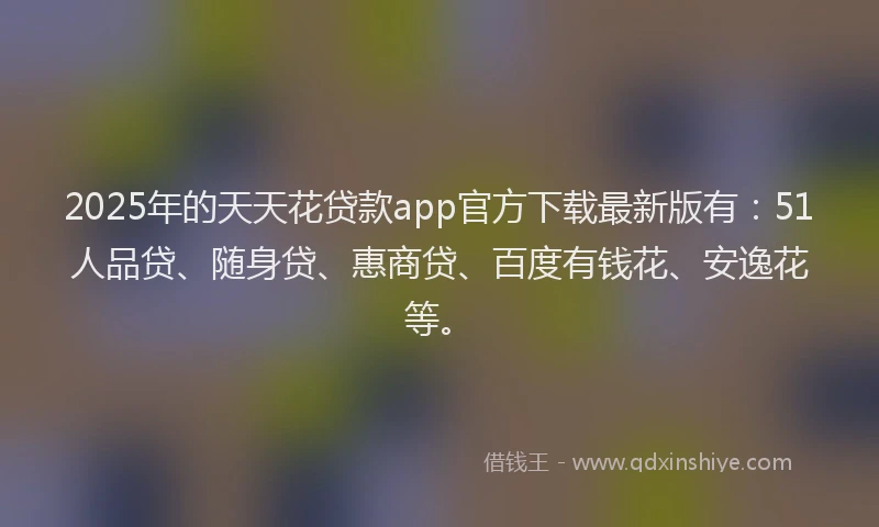 2025年的天天花贷款app官方下载最新版有：51人品贷、随身贷、惠商贷、百度有钱花、安逸花等。