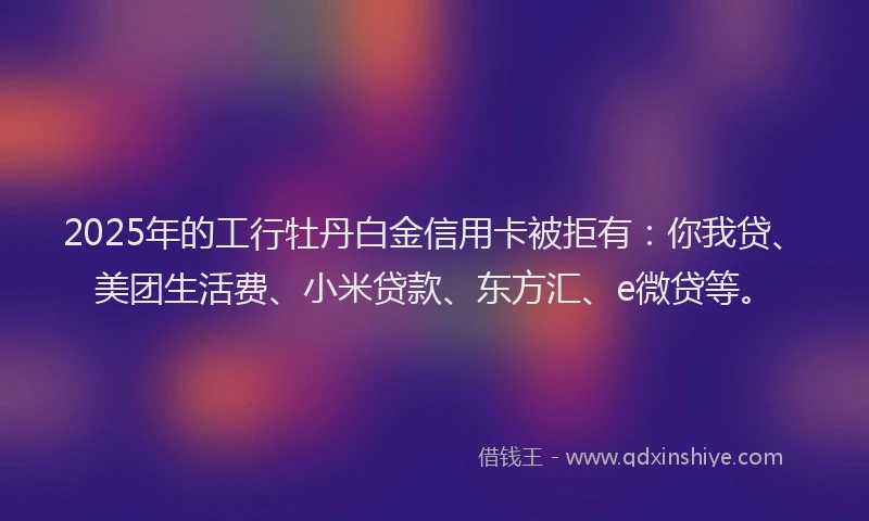 2025年的工行牡丹白金信用卡被拒有：你我贷、美团生活费、小米贷款、东方汇、e微贷等。