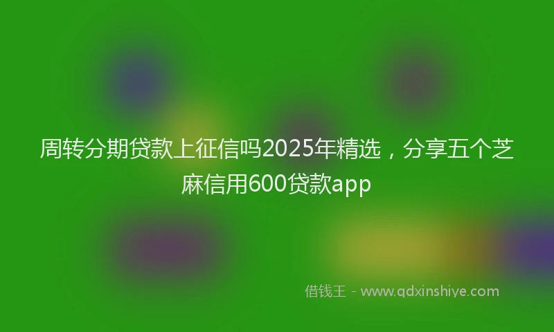 周转分期贷款上征信吗2025年精选，分享五个芝麻信用600贷款app
