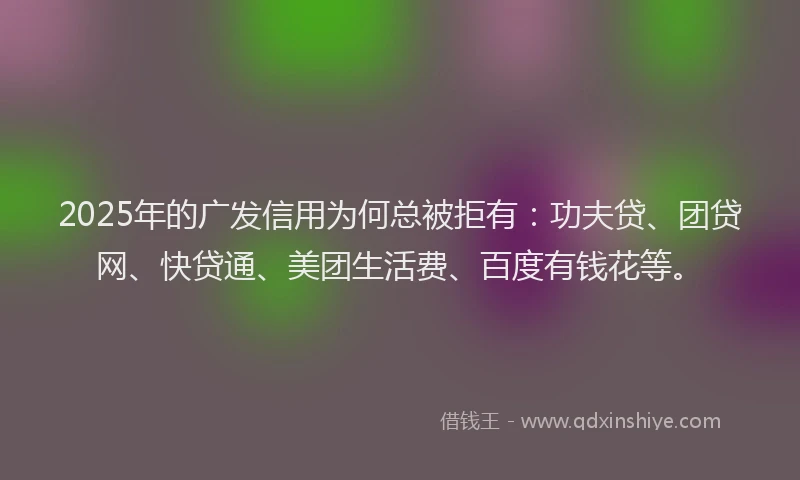 2025年的广发信用为何总被拒有：功夫贷、团贷网、快贷通、美团生活费、百度有钱花等。