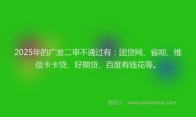 2025年的广发二审不通过有：团贷网、省呗、维信卡卡贷、好期贷、百度有钱花等。