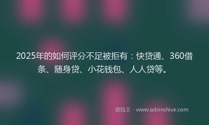 2025年的如何评分不足被拒有：快贷通、360借条、随身贷、小花钱包、人人贷等。