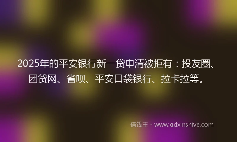 2025年的平安银行新一贷申清被拒有：投友圈、团贷网、省呗、平安口袋银行、拉卡拉等。
