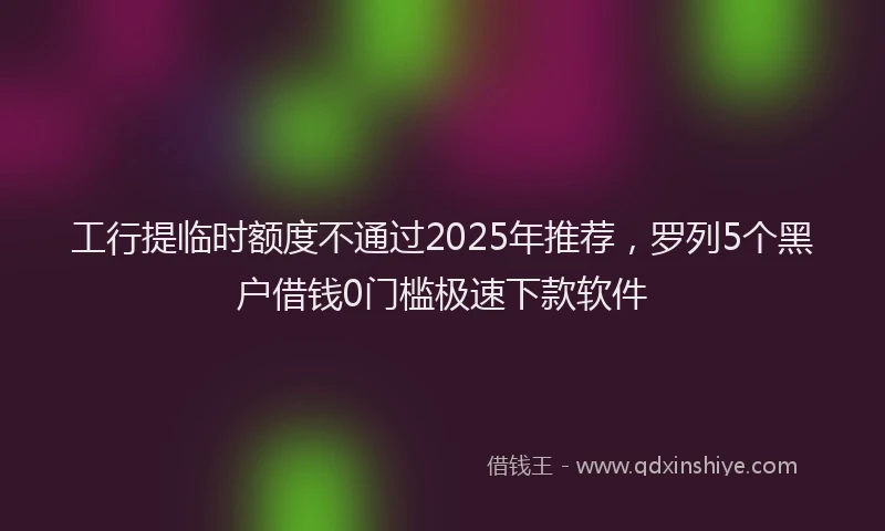 工行提临时额度不通过2025年推荐，罗列5个黑户借钱0门槛极速下款软件