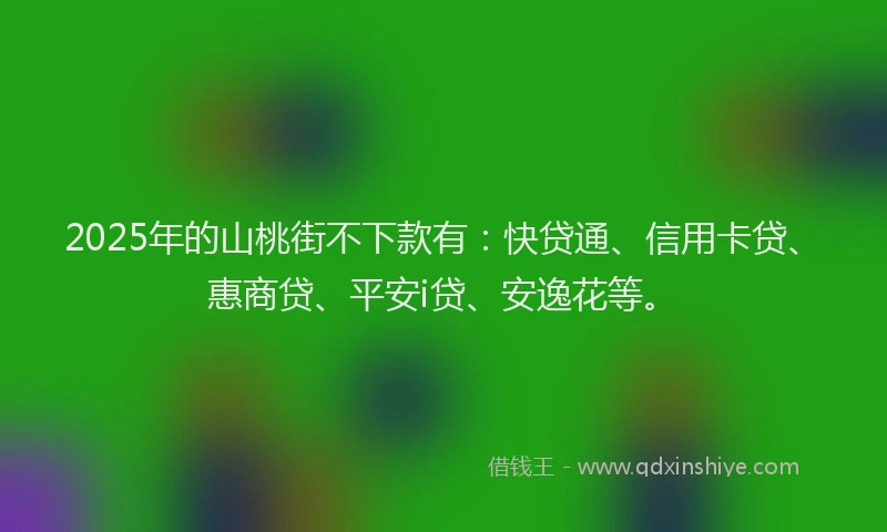 2025年的山桃街不下款有：快贷通、信用卡贷、惠商贷、平安i贷、安逸花等。