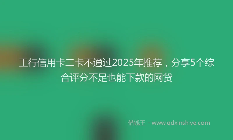 工行信用卡二卡不通过2025年推荐，分享5个综合评分不足也能下款的网贷