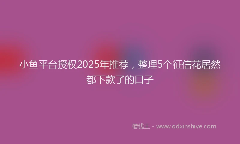 小鱼平台授权2025年推荐，整理5个征信花居然都下款了的口子