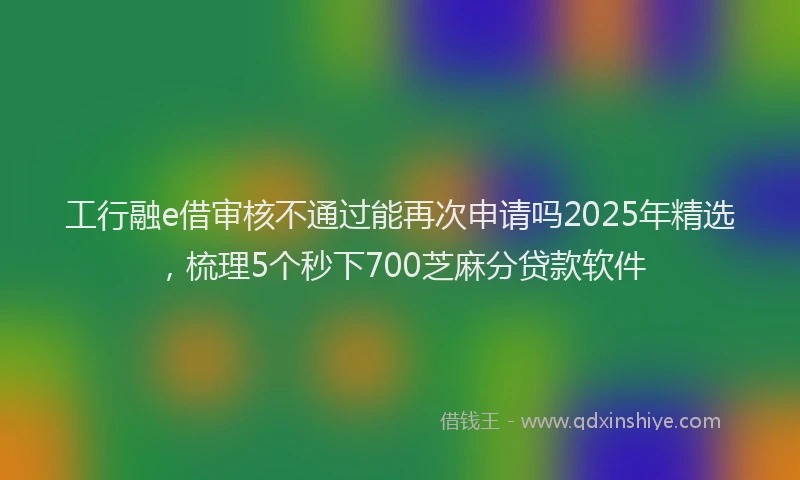 工行融e借审核不通过能再次申请吗2025年精选，梳理5个秒下700芝麻分贷款软件