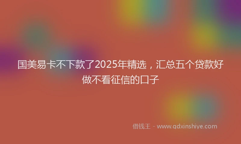 国美易卡不下款了2025年精选，汇总五个贷款好做不看征信的口子