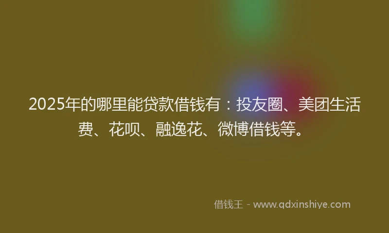 2025年的哪里能贷款借钱有：投友圈、美团生活费、花呗、融逸花、微博借钱等。