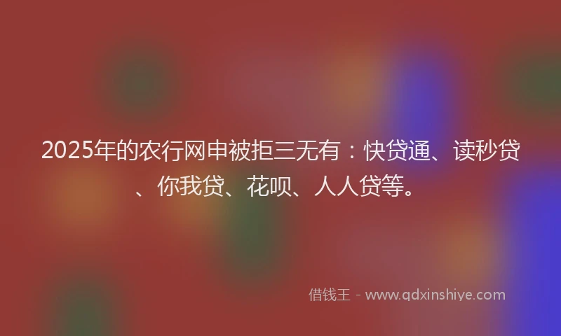2025年的农行网申被拒三无有：快贷通、读秒贷、你我贷、花呗、人人贷等。