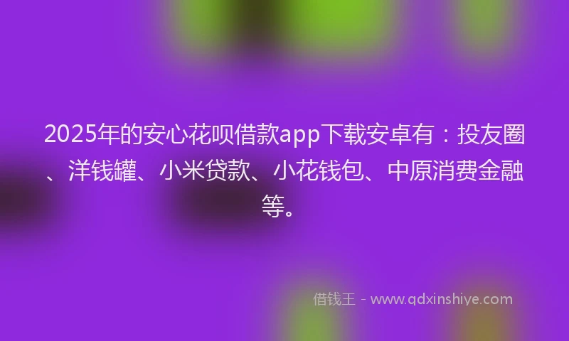 2025年的安心花呗借款app下载安卓有：投友圈、洋钱罐、小米贷款、小花钱包、中原消费金融等。