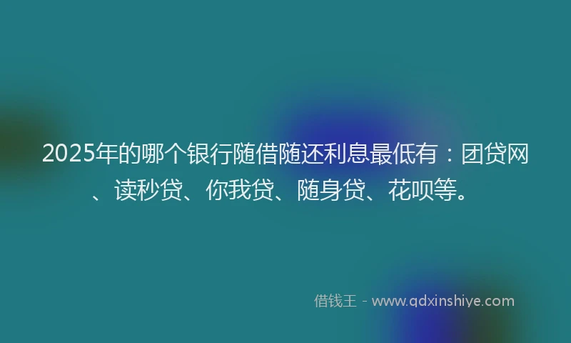2025年的哪个银行随借随还利息最低有：团贷网、读秒贷、你我贷、随身贷、花呗等。