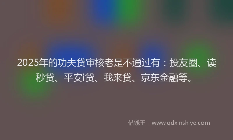 2025年的功夫贷审核老是不通过有：投友圈、读秒贷、平安i贷、我来贷、京东金融等。