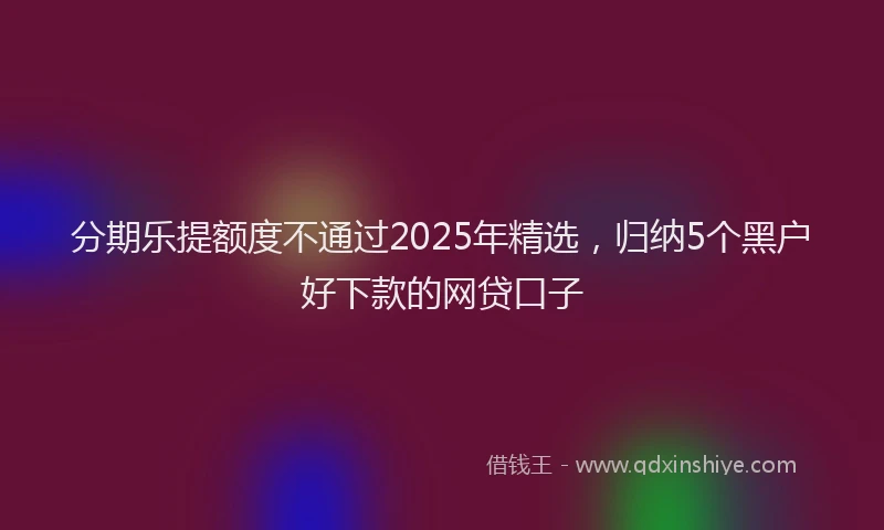 分期乐提额度不通过2025年精选，归纳5个黑户好下款的网贷口子