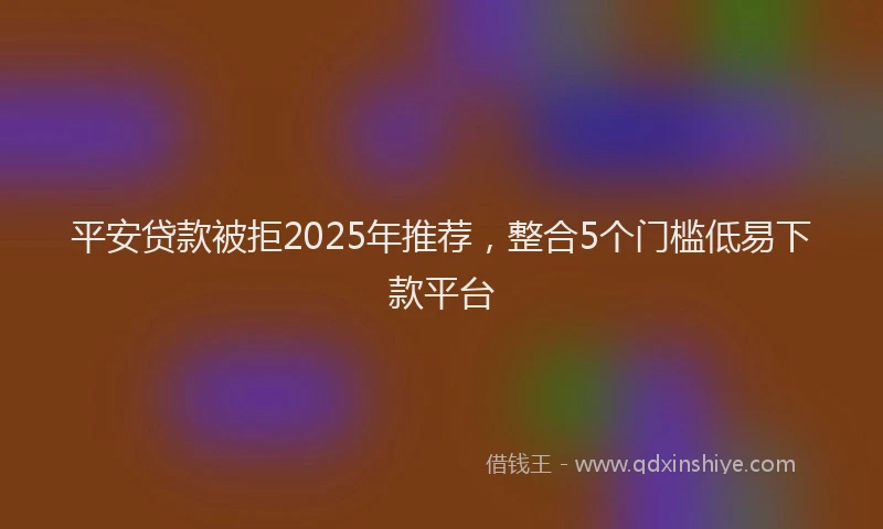平安贷款被拒2025年推荐，整合5个门槛低易下款平台