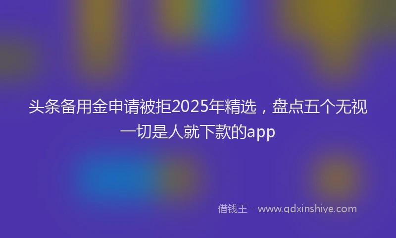 头条备用金申请被拒2025年精选，盘点五个无视一切是人就下款的app
