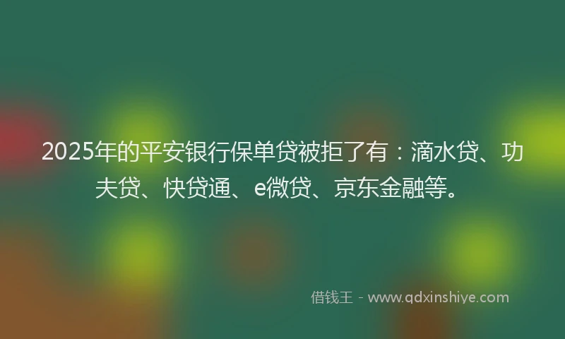 2025年的平安银行保单贷被拒了有：滴水贷、功夫贷、快贷通、e微贷、京东金融等。