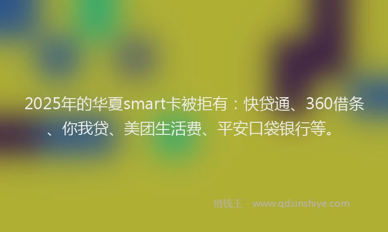 2025年的华夏smart卡被拒有：快贷通、360借条、你我贷、美团生活费、平安口袋银行等。
