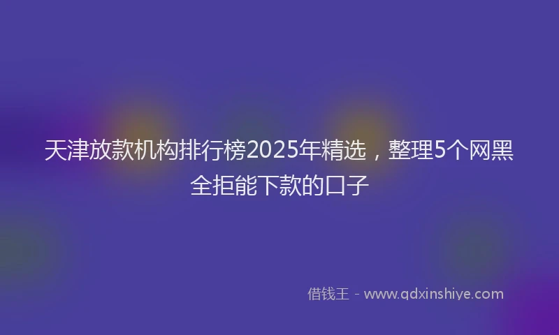天津放款机构排行榜2025年精选，整理5个网黑全拒能下款的口子