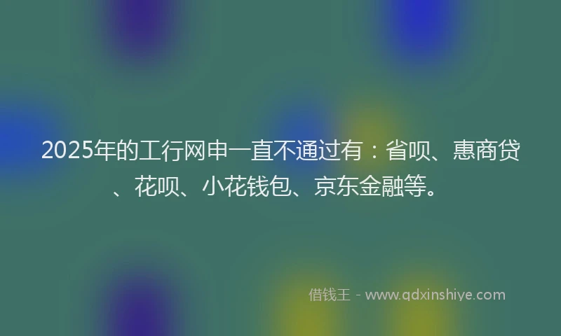 2025年的工行网申一直不通过有：省呗、惠商贷、花呗、小花钱包、京东金融等。