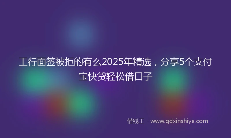 工行面签被拒的有么2025年精选，分享5个支付宝快贷轻松借口子