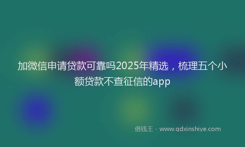 加微信申请贷款可靠吗2025年精选，梳理五个小额贷款不查征信的app