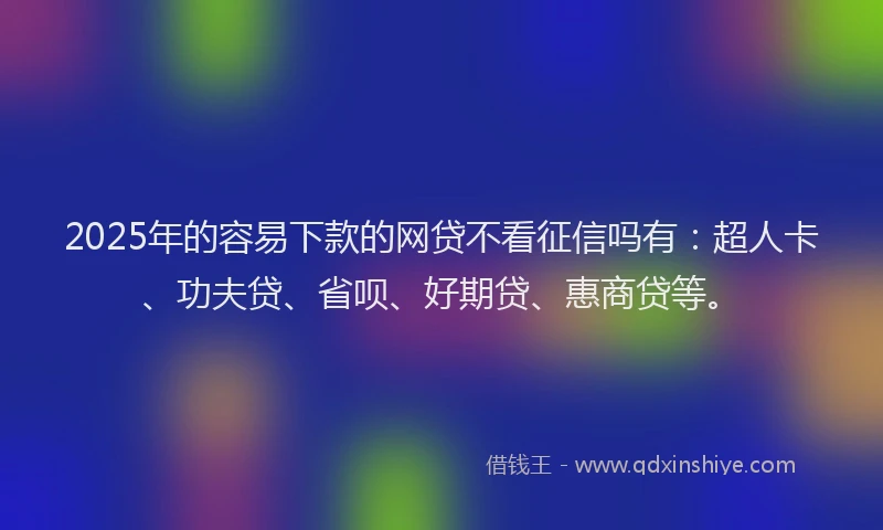 2025年的容易下款的网贷不看征信吗有：超人卡、功夫贷、省呗、好期贷、惠商贷等。