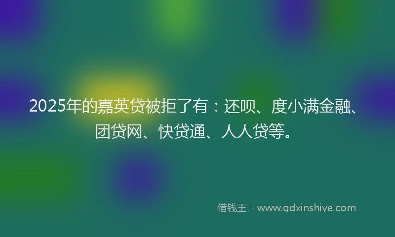 2025年的嘉英贷被拒了有：还呗、度小满金融、团贷网、快贷通、人人贷等。