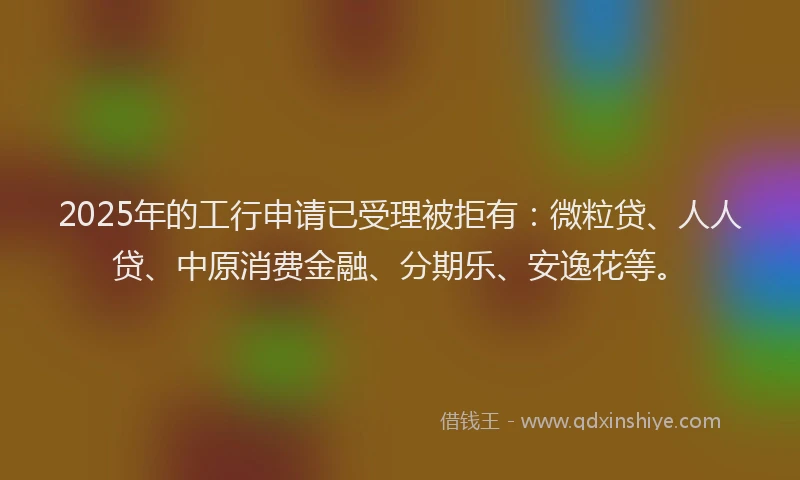 2025年的工行申请已受理被拒有：微粒贷、人人贷、中原消费金融、分期乐、安逸花等。