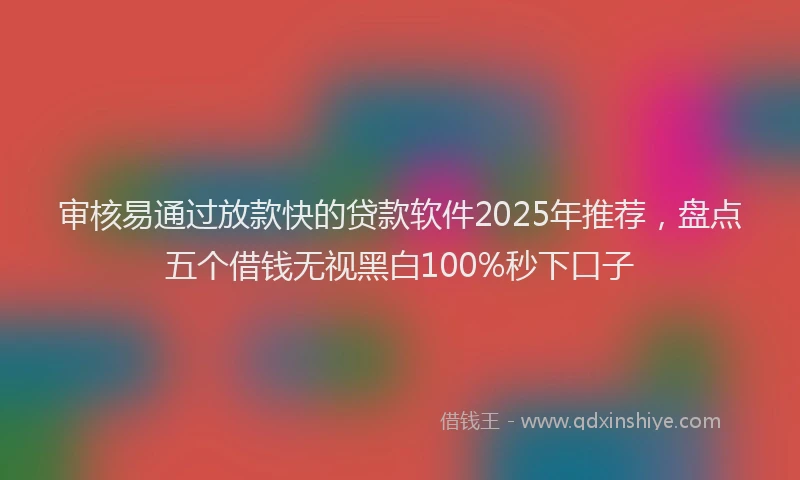 审核易通过放款快的贷款软件2025年推荐，盘点五个借钱无视黑白100%秒下口子