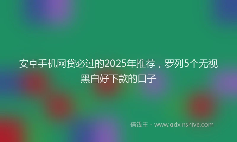 安卓手机网贷必过的2025年推荐，罗列5个无视黑白好下款的口子