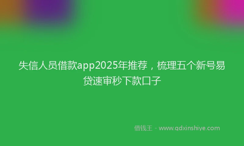 失信人员借款app2025年推荐，梳理五个新号易贷速审秒下款口子