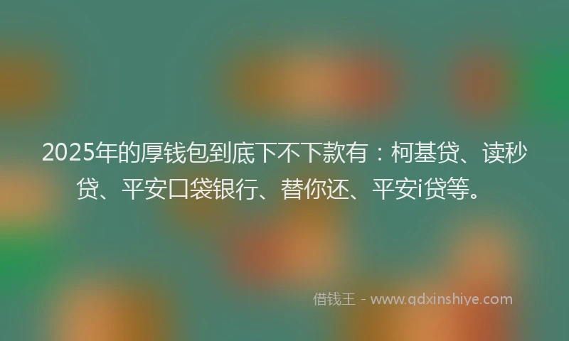 2025年的厚钱包到底下不下款有：柯基贷、读秒贷、平安口袋银行、替你还、平安i贷等。