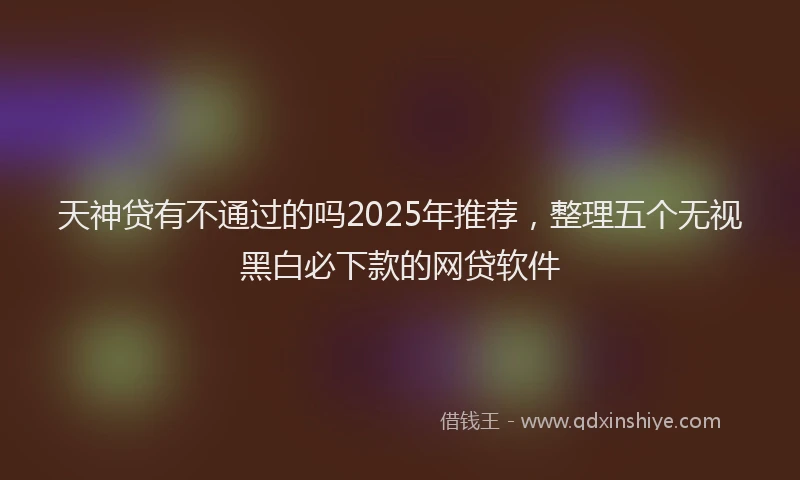 天神贷有不通过的吗2025年推荐，整理五个无视黑白必下款的网贷软件