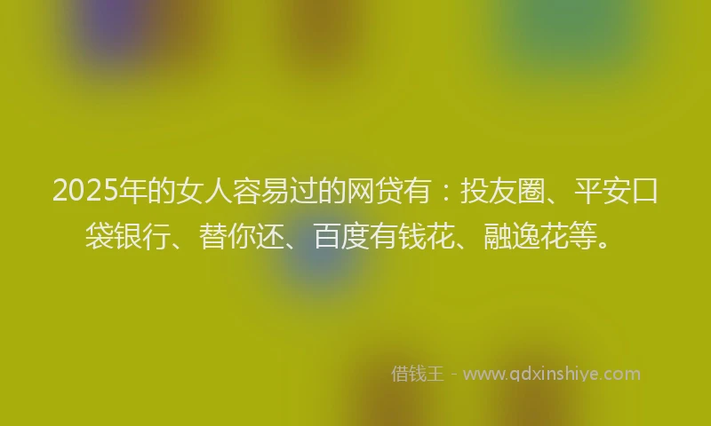 2025年的女人容易过的网贷有：投友圈、平安口袋银行、替你还、百度有钱花、融逸花等。