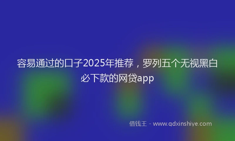 容易通过的口子2025年推荐，罗列五个无视黑白必下款的网贷app