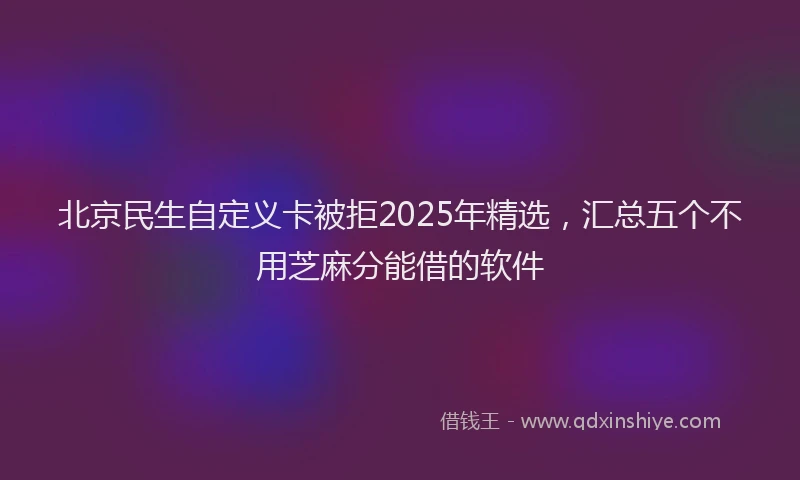 北京民生自定义卡被拒2025年精选，汇总五个不用芝麻分能借的软件