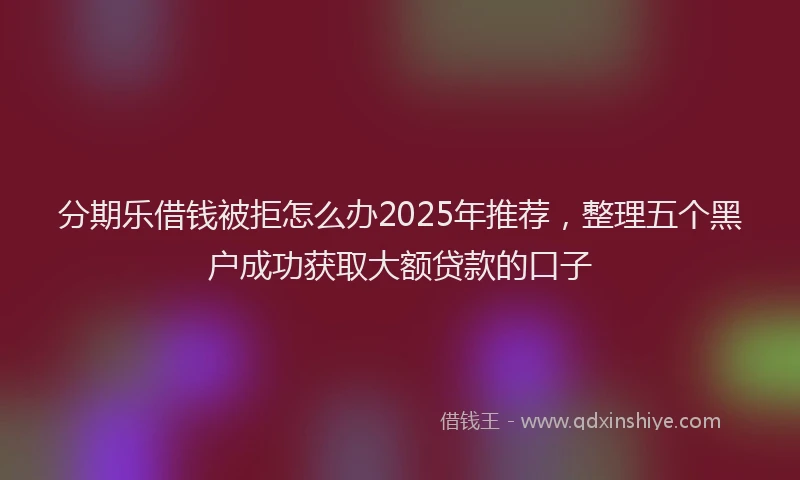 分期乐借钱被拒怎么办2025年推荐，整理五个黑户成功获取大额贷款的口子