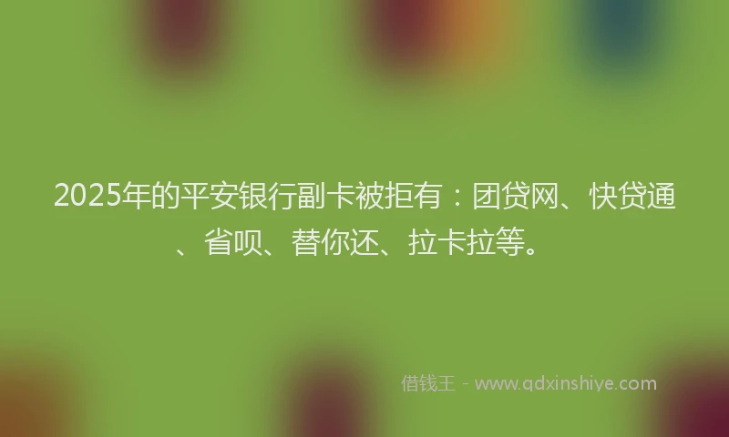 2025年的平安银行副卡被拒有：团贷网、快贷通、省呗、替你还、拉卡拉等。