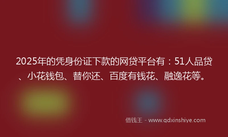 2025年的凭身份证下款的网贷平台有：51人品贷、小花钱包、替你还、百度有钱花、融逸花等。